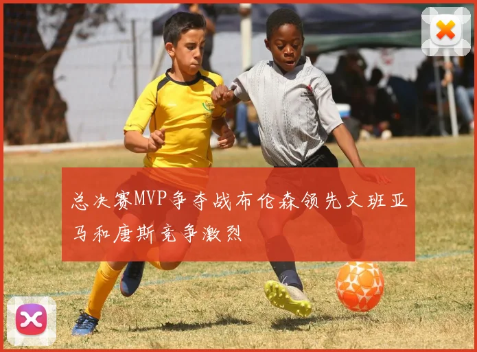 总决赛MVP争夺战布伦森领先文班亚马和唐斯竞争激烈