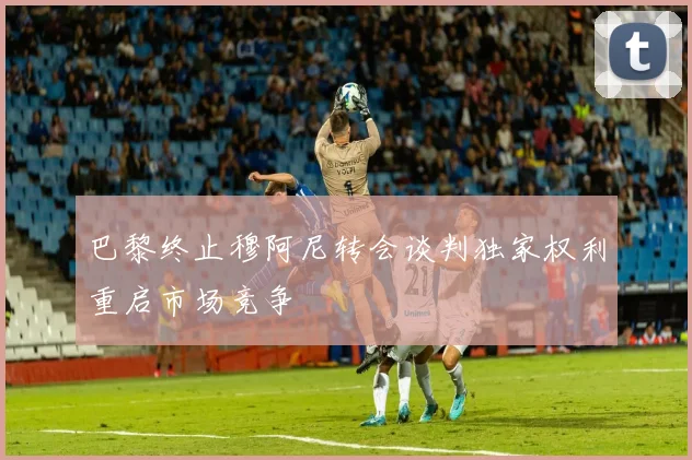 巴黎终止穆阿尼转会谈判独家权利重启市场竞争