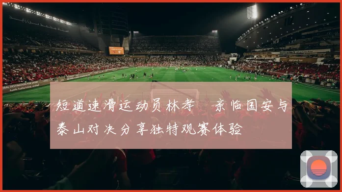 短道速滑运动员林孝埈亲临国安与泰山对决分享独特观赛体验