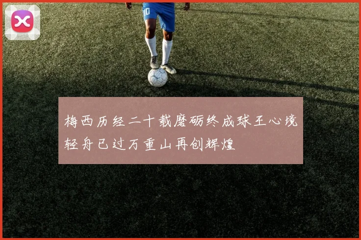 梅西历经二十载磨砺终成球王心境轻舟已过万重山再创辉煌