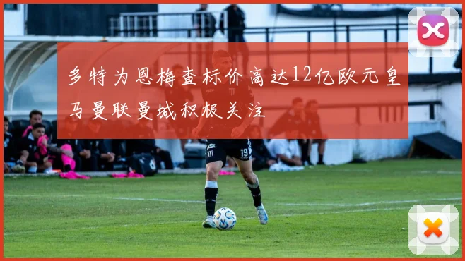 多特为恩梅查标价高达12亿欧元皇马曼联曼城积极关注