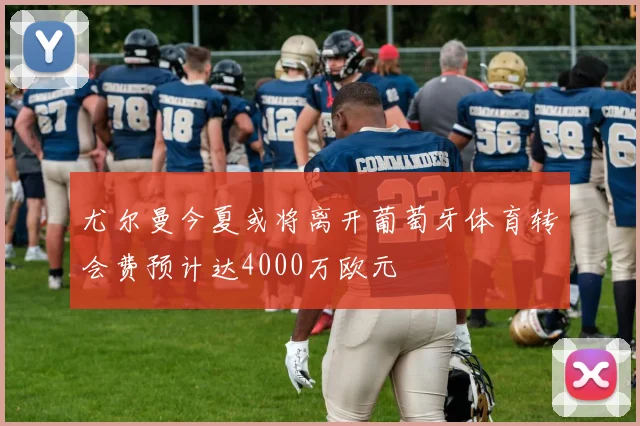 尤尔曼今夏或将离开葡萄牙体育转会费预计达4000万欧元