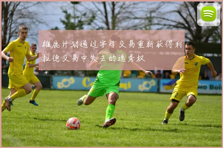 雄鹿计划通过字母交易重新获得利拉德交易中失去的选秀权