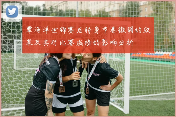 覃海洋世锦赛后转身节奏微调的效果及其对比赛成绩的影响分析
