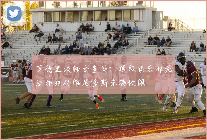 罗德里谈转会皇马：顶级俱乐部无法拒绝对维尼修斯充满钦佩