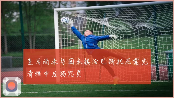 皇马尚未与国米接洽巴斯托尼需先清理中后场冗员
