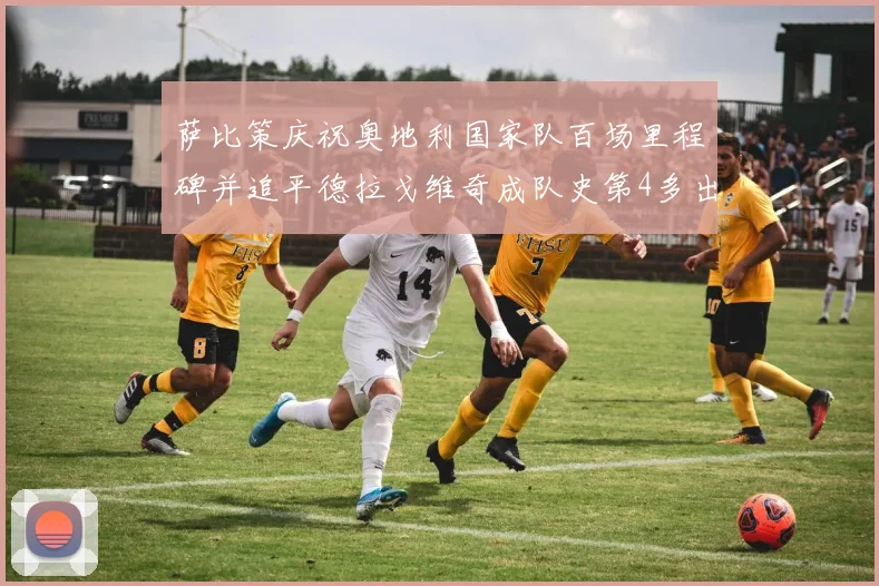 萨比策庆祝奥地利国家队百场里程碑并追平德拉戈维奇成队史第4多出场者