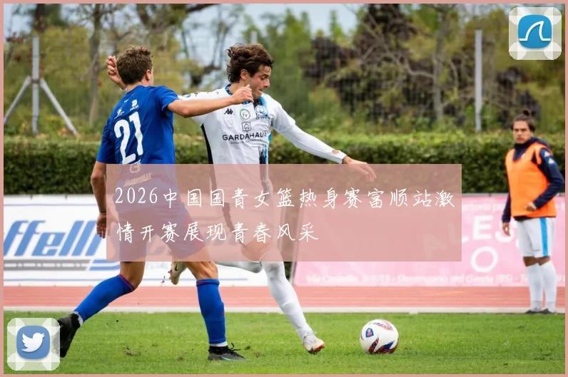 2026中国国青女篮热身赛富顺站激情开赛展现青春风采