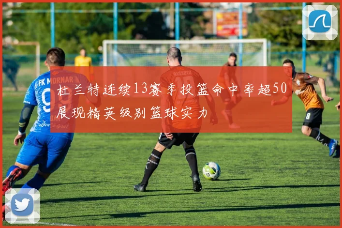 杜兰特连续13赛季投篮命中率超50展现精英级别篮球实力