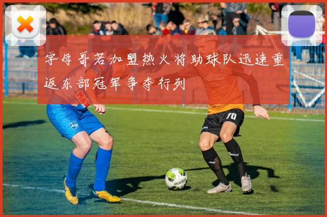 字母哥若加盟热火将助球队迅速重返东部冠军争夺行列