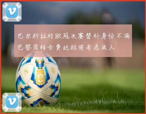 巴尔科拉对欧冠决赛替补身份不满巴黎若转会费达标将考虑放人