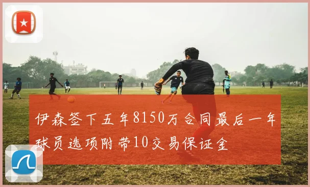 伊森签下五年8150万合同最后一年球员选项附带10交易保证金